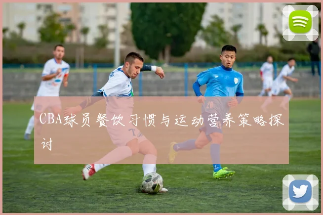 CBA球员餐饮习惯与运动营养策略探讨