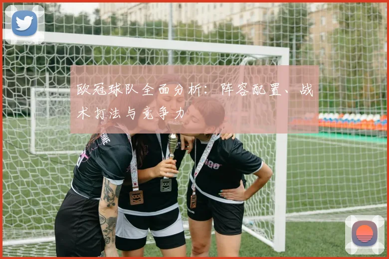 欧冠球队全面分析:阵容配置、战术打法与竞争力