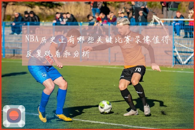 NBA历史上有哪些关键比赛录像值得反复观看和分析