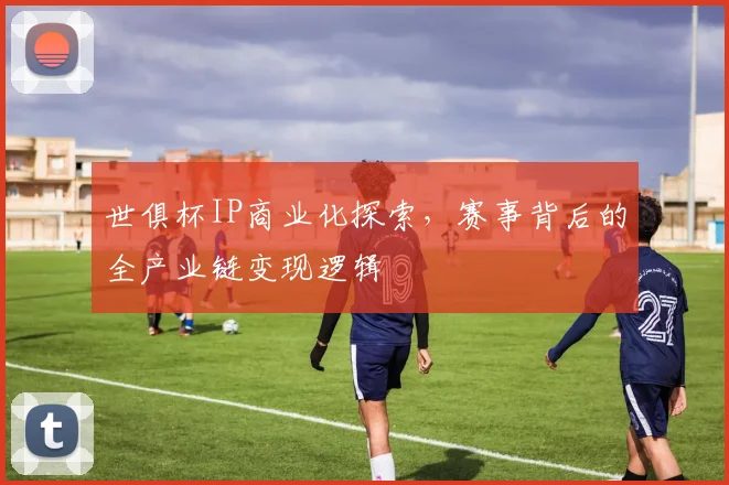 世俱杯IP商业化探索，赛事背后的全产业链变现逻辑