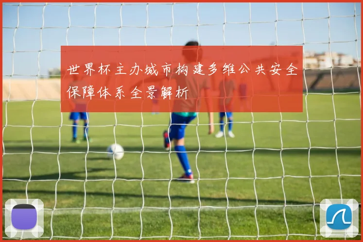 世界杯主办城市构建多维公共安全保障体系全景解析