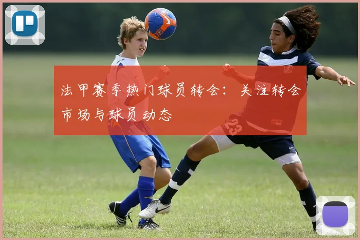 法甲赛季热门球员转会：关注转会市场与球员动态